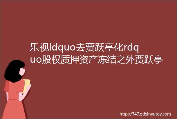 乐视ldquo去贾跃亭化rdquo股权质押资产冻结之外贾跃亭又为何卸任法人追踪